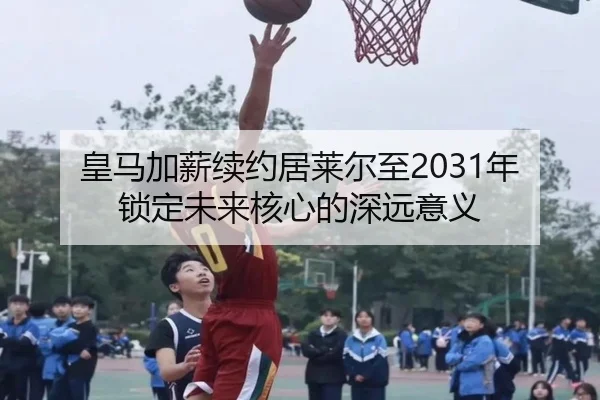 皇马加薪续约居莱尔至2031年锁定未来核心的深远意义（333SPORTS）